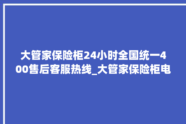 大管家保险柜24小时全国统一400售后客服热线_大管家保险柜电池没电无法开门怎么办 。保险柜