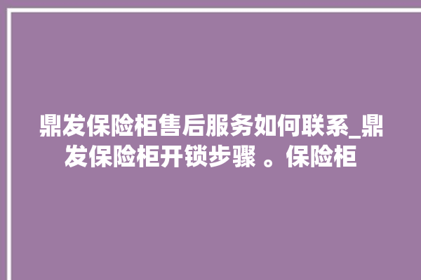 鼎发保险柜售后服务如何联系_鼎发保险柜开锁步骤 。保险柜