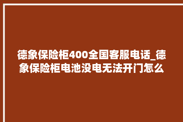 德象保险柜400全国客服电话_德象保险柜电池没电无法开门怎么办 。保险柜