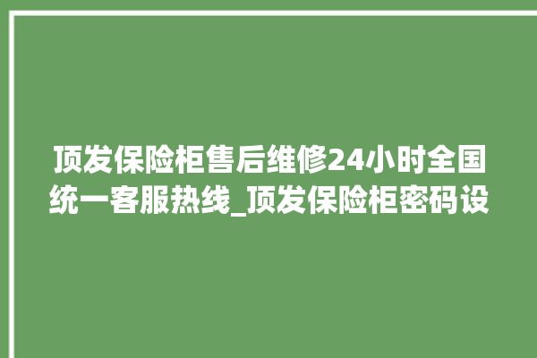 顶发保险柜售后维修24小时全国统一客服热线_顶发保险柜密码设置 。保险柜