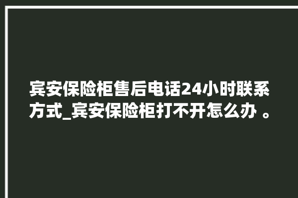 宾安保险柜售后电话24小时联系方式_宾安保险柜打不开怎么办 。保险柜