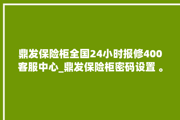 鼎发保险柜全国24小时报修400客服中心_鼎发保险柜密码设置 。保险柜