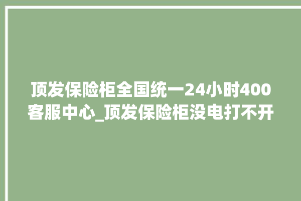 顶发保险柜全国统一24小时400客服中心_顶发保险柜没电打不开了怎么办 。保险柜