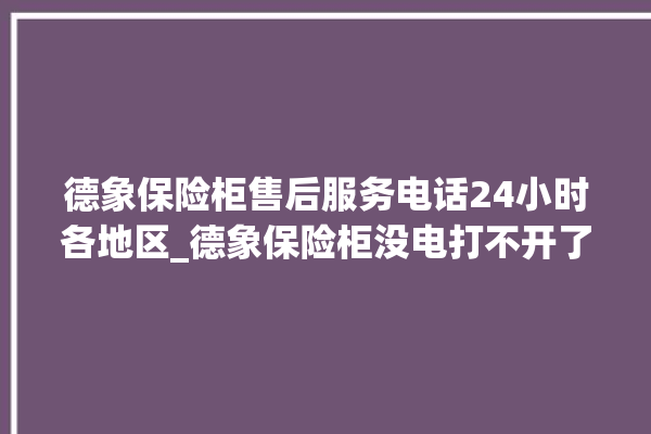 德象保险柜售后服务电话24小时各地区_德象保险柜没电打不开了怎么办 。保险柜