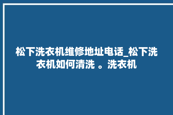 松下洗衣机维修地址电话_松下洗衣机如何清洗 。洗衣机