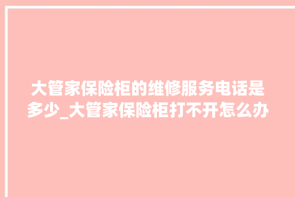 大管家保险柜的维修服务电话是多少_大管家保险柜打不开怎么办 。保险柜