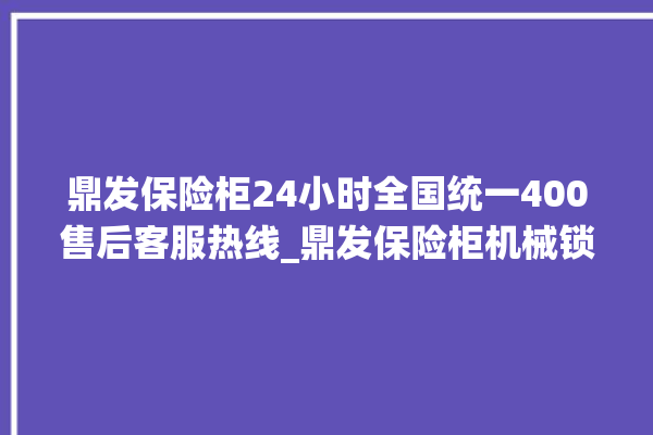 鼎发保险柜24小时全国统一400售后客服热线_鼎发保险柜机械锁开锁程序 。保险柜