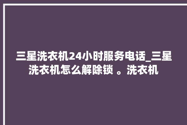 三星洗衣机24小时服务电话_三星洗衣机怎么解除锁 。洗衣机