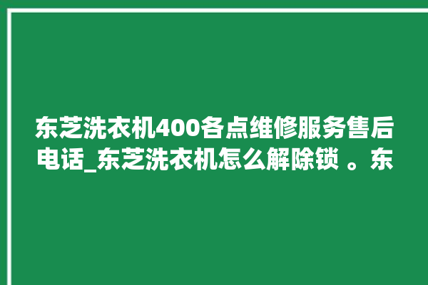 东芝洗衣机400各点维修服务售后电话_东芝洗衣机怎么解除锁 。东芝