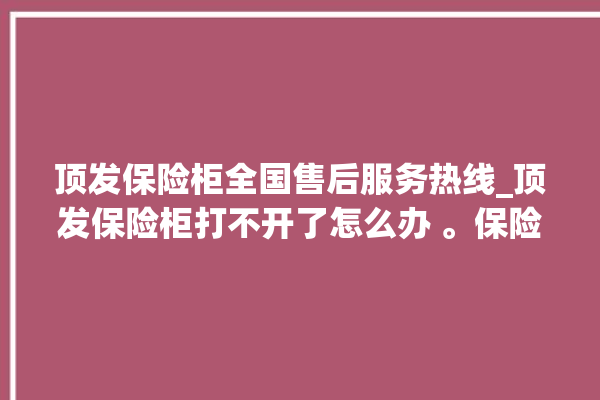 顶发保险柜全国售后服务热线_顶发保险柜打不开了怎么办 。保险柜