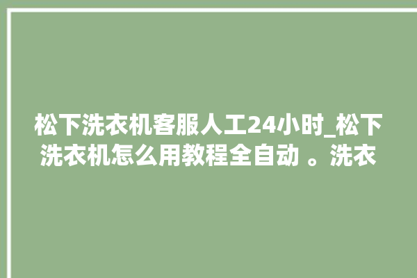 松下洗衣机客服人工24小时_松下洗衣机怎么用教程全自动 。洗衣机