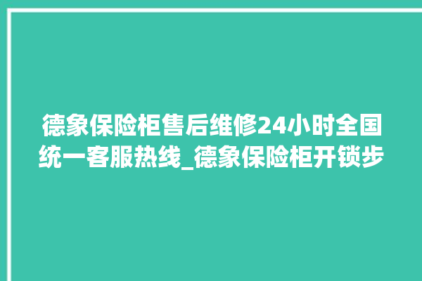 德象保险柜售后维修24小时全国统一客服热线_德象保险柜开锁步骤 。保险柜