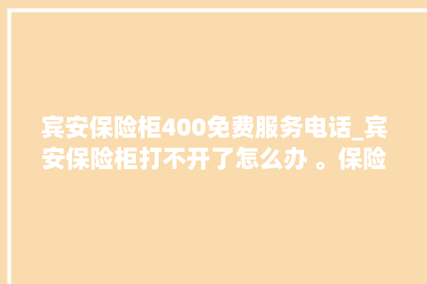 宾安保险柜400免费服务电话_宾安保险柜打不开了怎么办 。保险柜