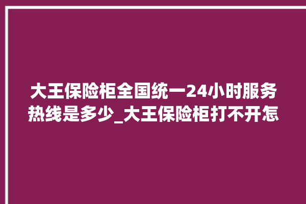 大王保险柜全国统一24小时服务热线是多少_大王保险柜打不开怎么办 。保险柜