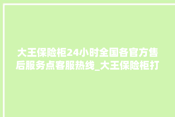 大王保险柜24小时全国各官方售后服务点客服热线_大王保险柜打不开了怎么办 。保险柜