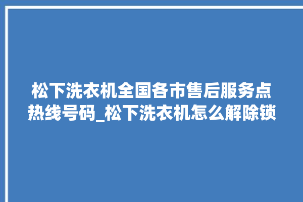 松下洗衣机全国各市售后服务点热线号码_松下洗衣机怎么解除锁 。洗衣机