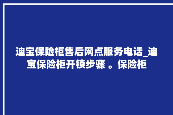 迪宝保险柜售后网点服务电话_迪宝保险柜开锁步骤 。保险柜