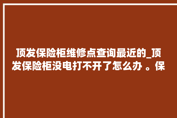 顶发保险柜维修点查询最近的_顶发保险柜没电打不开了怎么办 。保险柜