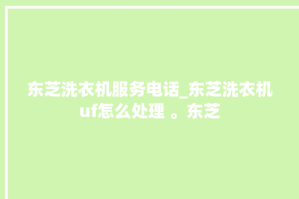 东芝洗衣机服务电话_东芝洗衣机uf怎么处理 。东芝