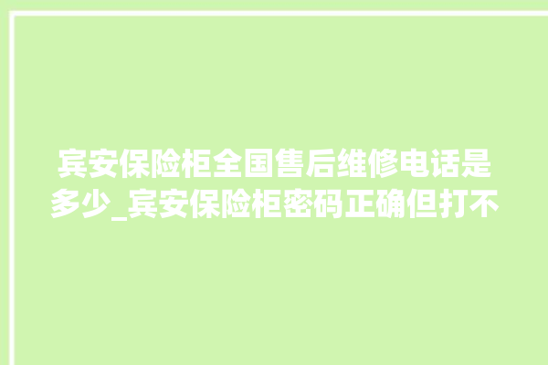 宾安保险柜全国售后维修电话是多少_宾安保险柜密码正确但打不开 。保险柜