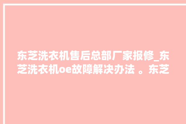 东芝洗衣机售后总部厂家报修_东芝洗衣机oe故障解决办法 。东芝