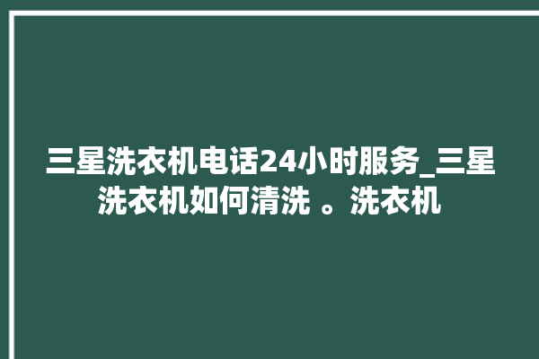 三星洗衣机电话24小时服务_三星洗衣机如何清洗 。洗衣机