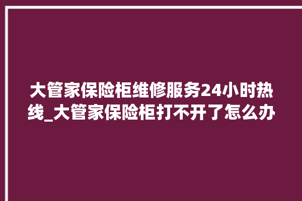 大管家保险柜维修服务24小时热线_大管家保险柜打不开了怎么办 。保险柜