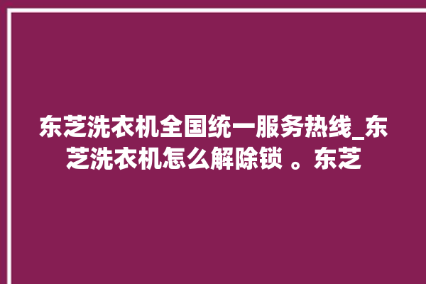 东芝洗衣机全国统一服务热线_东芝洗衣机怎么解除锁 。东芝