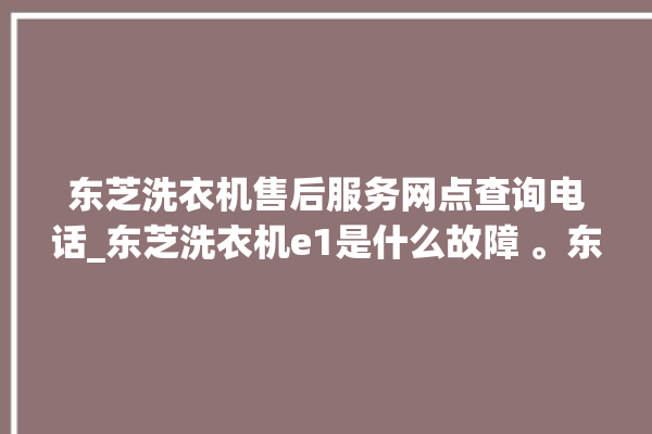 东芝洗衣机售后服务网点查询电话_东芝洗衣机e1是什么故障 。东芝