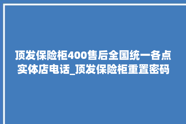 顶发保险柜400售后全国统一各点实体店电话_顶发保险柜重置密码教程 。保险柜