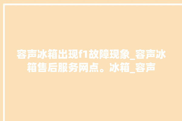 容声冰箱出现f1故障现象_容声冰箱售后服务网点。冰箱_容声