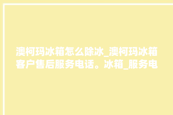 澳柯玛冰箱怎么除冰_澳柯玛冰箱客户售后服务电话。冰箱_服务电话