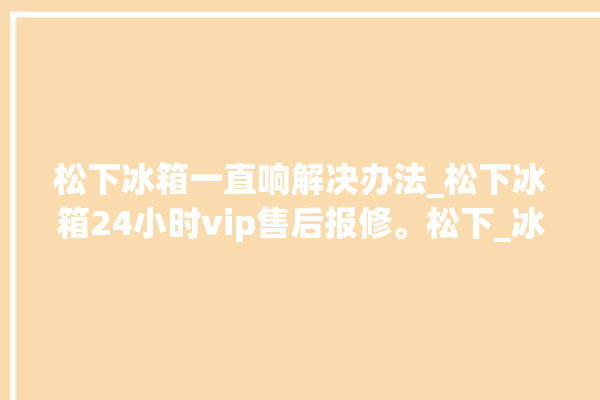 松下冰箱一直响解决办法_松下冰箱24小时vip售后报修。松下_冰箱