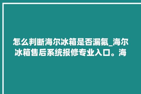 怎么判断海尔冰箱是否漏氟_海尔冰箱售后系统报修专业入口。海尔冰箱_入口