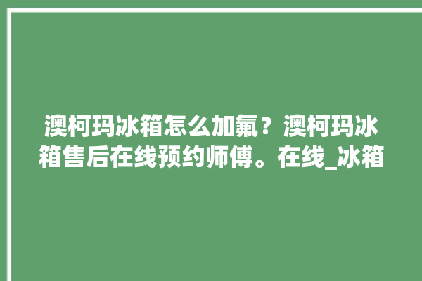 澳柯玛冰箱怎么加氟？澳柯玛冰箱售后在线预约师傅。在线_冰箱