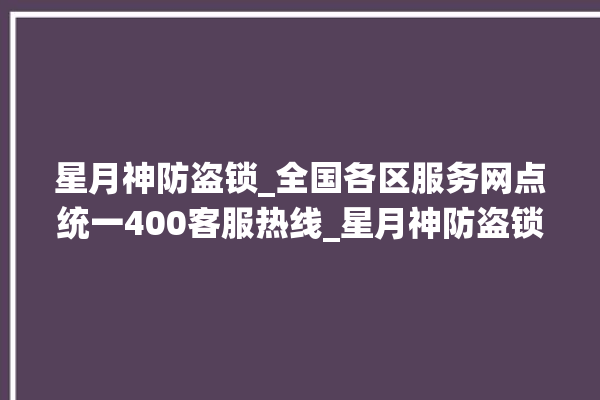 星月神防盗锁_全国各区服务网点统一400客服热线_星月神防盗锁维修电话是多少 。星月