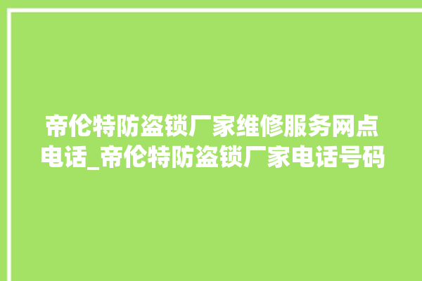 帝伦特防盗锁厂家维修服务网点电话_帝伦特防盗锁厂家电话号码多少 。防盗锁