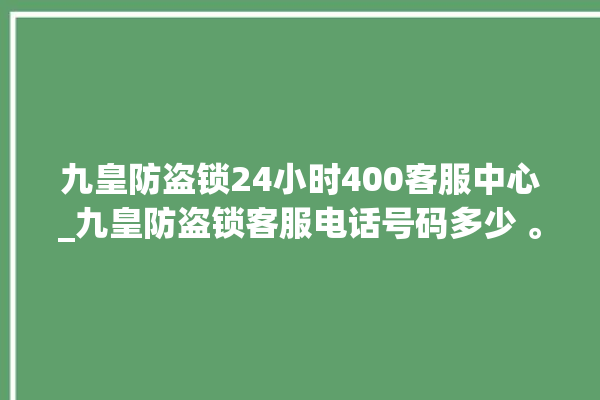 九皇防盗锁24小时400客服中心_九皇防盗锁客服电话号码多少 。防盗锁