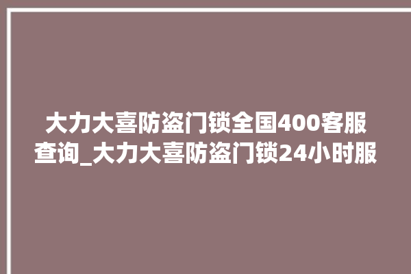 大力大喜防盗门锁全国400客服查询_大力大喜防盗门锁24小时服务热线 。门锁