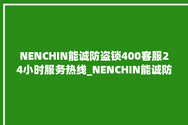 NENCHIN能诚防盗锁400客服24小时服务热线_NENCHIN能诚防盗锁全国服务热线 。防盗锁