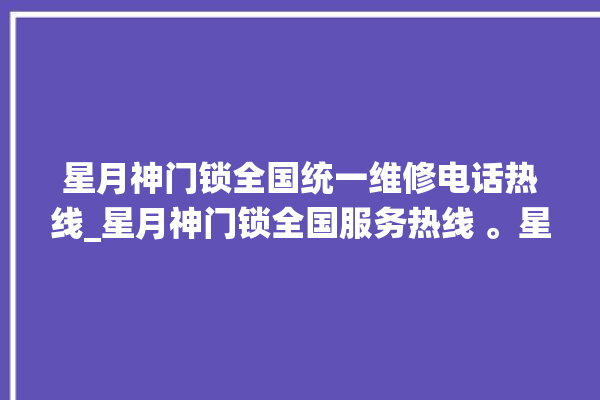 星月神门锁全国统一维修电话热线_星月神门锁全国服务热线 。星月