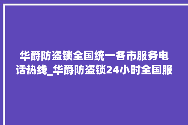 华爵防盗锁全国统一各市服务电话热线_华爵防盗锁24小时全国服务热线 。防盗锁