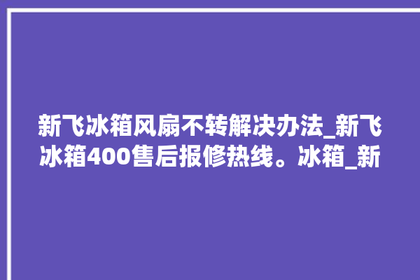 新飞冰箱风扇不转解决办法_新飞冰箱400售后报修热线。冰箱_新飞