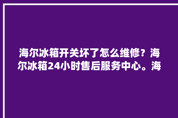 海尔冰箱开关坏了怎么维修？海尔冰箱24小时售后服务中心。海尔冰箱_服务中心