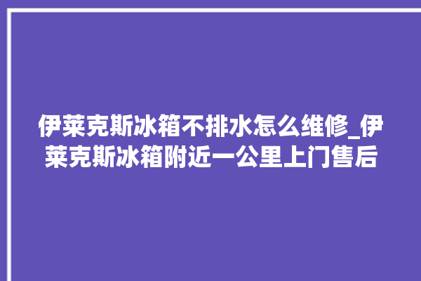 伊莱克斯冰箱不排水怎么维修_伊莱克斯冰箱附近一公里上门售后。伊莱克斯_冰箱