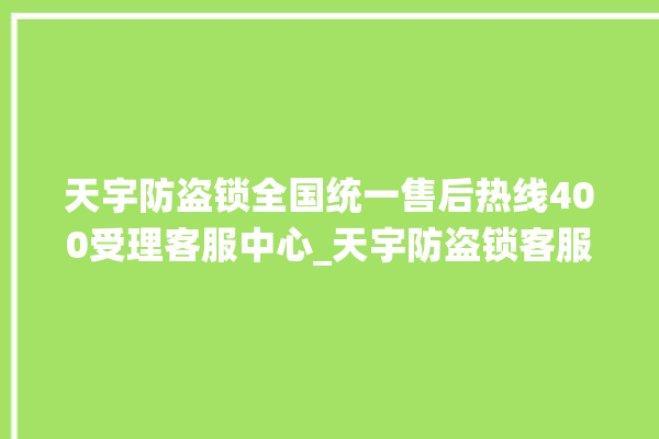 天宇防盗锁全国统一售后热线400受理客服中心_天宇防盗锁客服热线 。防盗锁