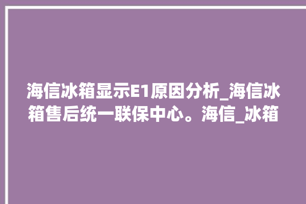 海信冰箱显示E1原因分析_海信冰箱售后统一联保中心。海信_冰箱