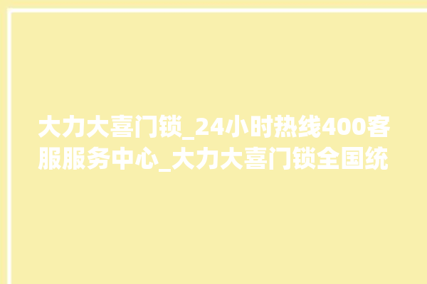 大力大喜门锁_24小时热线400客服服务中心_大力大喜门锁全国统一服务热线 。门锁