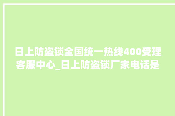 日上防盗锁全国统一热线400受理客服中心_日上防盗锁厂家电话是多少 。防盗锁