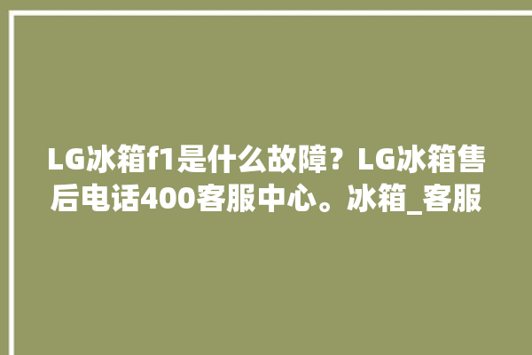 LG冰箱f1是什么故障？LG冰箱售后电话400客服中心。冰箱_客服中心